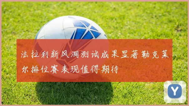 法拉利新风洞测试成果显著勒克莱尔排位赛表现值得期待